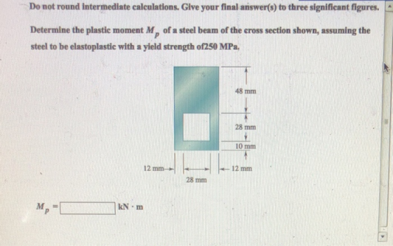 Do not round intermediate calculations. Give your final answer(s) to three significant figures. Determine the plastie moment Mp of a steel beam of the eross section shown, assuming the steel to be elastoplastic with a yield strength of250 MPa 48 mm 28 mm 10 mm 12 mm 28 mm м, kN m