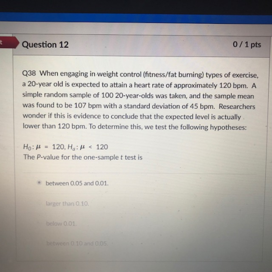 tQuestion 12 0/1 pts Q38 When engaging in weight control (itness/fat burning) types of exercise, a 20-year old is expected to attain a heart rate of approximately 120 bpm. A simple random sample of 100 20-year-olds was taken, and the sample mean was found to be 107 bpm with a standard deviation of 45 bpm. Researchers wonder if this is evidence to conclude that the expected level is actually lower than 120 bpm. To determine this, we test the following hypotheses: Ho: ?- 120, Ha: ? < 120 The P-value for the one-sample t test is between 0.05 and 0.01. larger than 0.10 below O.01