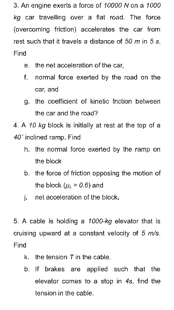 3. An engine exerts a force of 10000 N on a 1000 kg car travelling over a flat road. The force (overcoming friction) accelerates the car from rest such that it travels a distance of 50 m in 5 s Find e. the net acceleration of the car, f. normal force exerted by the road on the car, and g. the coefficient of kinetic friction between the car and the road? 4. A 10 kg block is initially at rest at the top of a 40 inclined ramp. Find h. the normal force exerted by the ramp on the block b. the force of friction opposing the motion of the block (0.6) and j. net acceleration of the block 5. A cable is holding a 1000-kg elevator that is cruising upward at a constant velocity of 5 m/s Find k. the tension T in the cable. b. If brakes are applied such that the elevator comes to a stop in 4s, find the tension in the cable