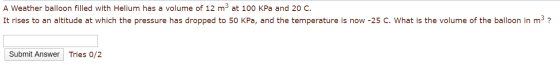 A Weather balloon filled with Helium has a volume of 12 m3 at 100 kPa and 20 C. It rises to an altitude at which the pressure