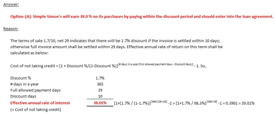 Option-A): Simple Simons will earn 39.0% on its purchases by paying within the discount period and should enter into the loan agreement. Reason The terms of sale 1.7/10, net 29 indicates that there will be 1.7% discount if the invoice is settled within 10 days; otherwise full invoice amount shall be settled within 29 days. Effective annual rate of return on this term shall be calculated as below: cost of not taking credits [1 + Discount %/(1-Discount % l#days i a year/ Ful alowed payment days Discount days. 1. So, Discount % # days in a year Full allowed payment days Discount days Effective annual rate of interest 1.7% 365 29 10 30,01% [141.7%)(1-1.79 [365/(29-101-1:1+1.7%/98.3%) [365/19]-1:0.3901 :39.01% Cost of not taking credit)