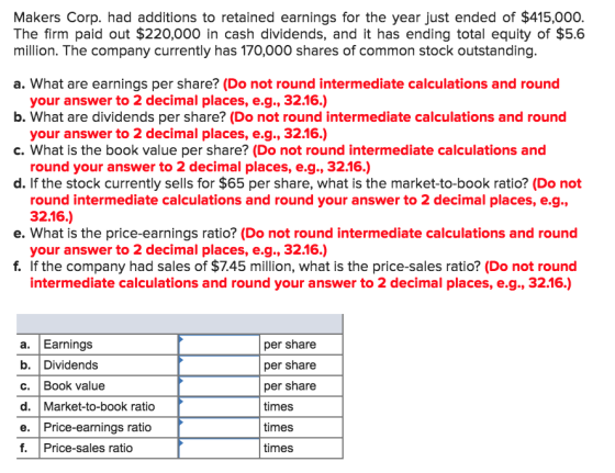 Makers Corp. had additions to retained earnings for the year just ended of $415,000. The firm paid out $220,000 in cash dividends, and it has ending total equity of $5.6 million. The company currently has 170,000 shares of common stock outstanding a. What are earnings per share? (Do not round intermediate calculations and round b. What are dividends per share? (Do not round intermediate calculations and round c. What is the book value per share? (Do not round intermediate calculations and d. If the stock currently sells for $65 per share, what is the market-to-book ratio? (Do not your answer to 2 decimal places, e.g., 32.16.) your answer to 2 decimal places, e.g., 32.16.) round your answer to 2 decimal places, e.g., 32.16.) round intermediate calculations and round your answer to 2 decimal places, e.g., 32.16.) your answer to 2 decimal places, e.g., 32.16.) intermediate calculations and round your answer to 2 decimal places, e.g., 32.16.) e. What is the price-earnings ratio? (Do not round intermediate calculations and round f. If the company had sales of $7.45 million, what is the price-sales ratio? (Do not round a. Earnings b. Dividends c. | Book Value d. Market-to-book ratio e. Price-earnings ratio f. Price-sales ratio per share per share per share times times times