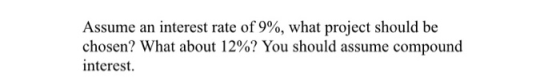 Assume an interest rate of 9%, what project should be chosen? What about 12%? You should assume compound interest