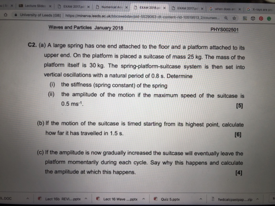 uls. x a Lecture Slides × | D EXAM 2017. pc × | D Numerical An). D EXAM 2018p × D EXAM 2017.pd × | G when does am × | G X-rays are prc 63-dt-content-rid-10519513.2/courses Q ☆脱㊦ @) e Waves and Particles January 2018 PHYS002501 C2. (a) A large spring has one end attached to the floor and a platform attached to its upper end. On the platform is placed a suitcase of mass 25 kg. The mass of the platform itself is 30 kg. The spring-platform-suitcase system is then set into vertical oscillations with a natural period of 0.8 s. Determine (0) the stiffness (spring constant) of the spring (iü) the amplitude of the motion if the maximum speed of the suitcase is 0.5 ms-1 (b) If the motion of the suitcase is timed starting from its highest point, calculate how far it has travelled in 1.5 s. (c) If the amplitude is now gradually increased the suitcase will eventually leave the platform momentarily during each cycle. Say why this happens and calculate the amplitude at which this happens し.DOC Lect 16b REVI pptx ^ 贮Lect 16 Wave pptx ^ 贮Quiz 5.pptx fwdcalcpastpap..zip