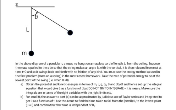 2) In the above diagram of a pendulum, a mass, m, hangs on a massless cord of length, L, from the ceiling. Suppose the mass is pulled to the side so that the string makes an angle θ with the vertical. It is then released from rest at time t-0 and so it swings back and forth with no friction of any kind. You must use the energy method as used in the first problem (mass on a spring) in the most recent homework. Take the zero of potential energy to be at the lowest point of the swing (ie, when θ =0) a) Obtain the potential and kinetic energies in terms of mL g.9,9 and d9/dt and hence set up the integral equation that would give θ as a function of t but DO NOT TRY TO INTEGRATE-it is messy. Make sure the integrals are in terms of the right variables with the right limits etc. For small o the answer to part (a) can be approximated by judicious use of Taylor series and integrated to b) get θ as a function of t. Use this result to find the time taken to fall from the (small) θ° to the lowest point (9-0) and confirm that that time is independent of θ0.