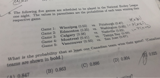 AA) 0.27 s. The following five games are scheduled to be played in the National Hockey League he values in parentheses are the probabilities of each team winning their one night. T respective game. RixA Game 1: Winnipeg (0.53) vs. Pittaburgh (0.47) Game 2: Edmonton (0.35) vs. Washington (0.65) Game 3: Calgary (0.38) vs. Nashville (0.62) \-e( Game 4: Montreal (0.41) vs. Tampa Bay (055) Game 5: Vancouver (0.33) vs. San Jose (OST) anadian team wins their game. (Canadia at at least one C Wh teams are shown in bold.) at is the probability that at least one C 0.925 4) 0. 847 (B) 0.863 (C) 0.886 (D) 0.904 ting?