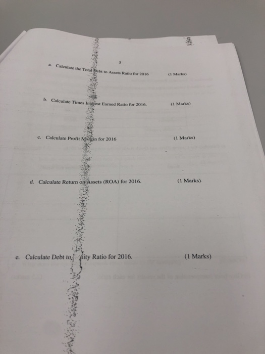 Calculate the Total Debt to Assets Ratio for 2016 (1 Marks b. Calculate Times Incest armed Ratio for 2016. (1 Marks) c. Calcu