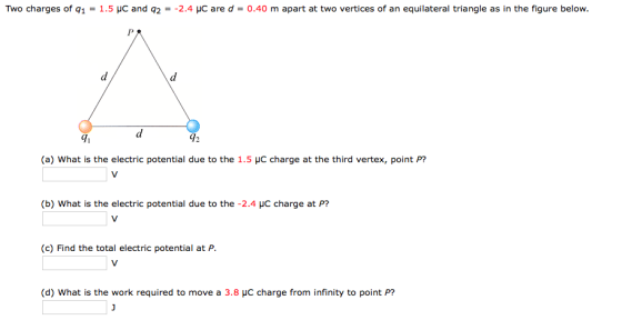 Two charges of q1 = 1.5 μC and q2 =-2.4 με are d = 0.40 m apart at two vertices of an equilateral triangle as in the figure below. 71 (a) what is the electric potential due to the 1.5 charge at the third vertex, point P? (b) What is the electric potential due to the -2.4 HC charge at P? (c) Find the total electric potential at P (d) What is the work required to move a 3.8 HC charge from infinity to point P?