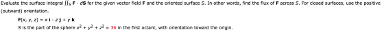 Evaluate the surface integral SSS F·ds for the given vector field F and the oriented surface S. In other words, find the flux