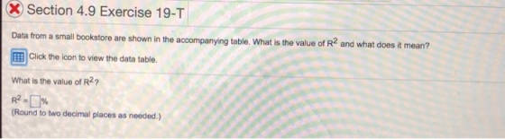 Section 4.9 Exercise 19-T Data from a small bookstore are shown in the accompanying table. What is the value of R2 and what does it mean? 国 Click the icon to view the data table. What is the value of R2? (Round to two decimal places as needed.)