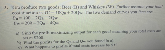 3. You produce two goods: Beer (B) and Whiskey (W). Further assume your total cost function is TC = 100B + 20Qw. The two dema