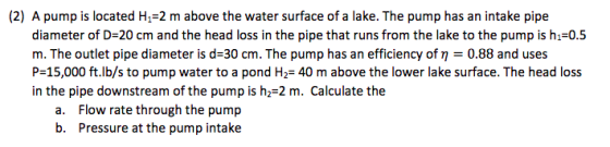 (2) A pump is located H1-2 m above the water surface of a lake. The pump has an intake pipe diameter of D-20 cm and the head loss in the pipe that runs from the lake to the pump is hi 0.5 m. The outlet pipe diameter is d-30 cm. The pump has an efficiency of n 0.88 and uses P-15,000 ft.lb/s to pump water to a pond H2- 40 m above the lower lake surface. The head loss in the pipe downstream of the pump is h2-2 m. Calculate the a. Flow rate through the pump b. Pressure at the pump intake