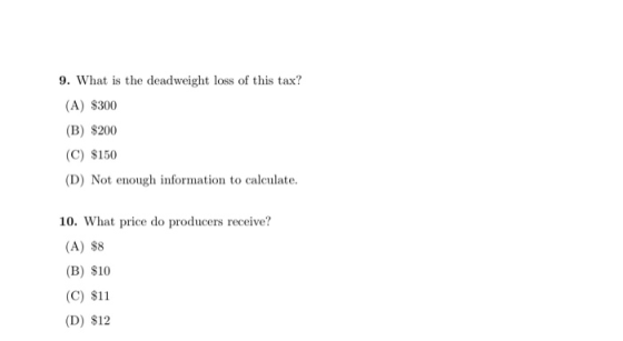 9. What is the deadweight loss of this tax? (A) $300 (B) $200 (C) $150 (D) Not enough information to calculate. 10. What pric
