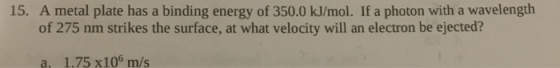 15. A metal plate has a binding energy of 350.0 kJ/mol. If a photon with a wavelength of 275 nm strikes the surface, at what