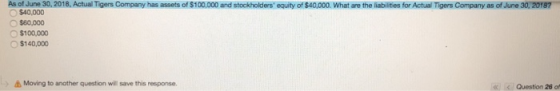 As of June 30, 2018, Actual Tigers Company has assets of $100,000 and stockholders equity of $40,000. What are the liabilities for Actual Tigers Company as of June 30, 20187 $40,000 O $60,000 〇$100,000 O$140,000 Moving to another question will save this response. </ Question 26。