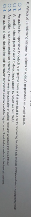 c.Which of the following statements reflects an auditors responsibility for detecting fraud? O 2. An auditor should plan the audit to detect fraud caused by departures from GAAP O 3. An auditor is not responsible for detecting fraud unless the application of audting standards would resuit in such detection O 4. An auditor should design the audit to provide reasonable assurance of delecting errors and fraud that are material to the financial staloments