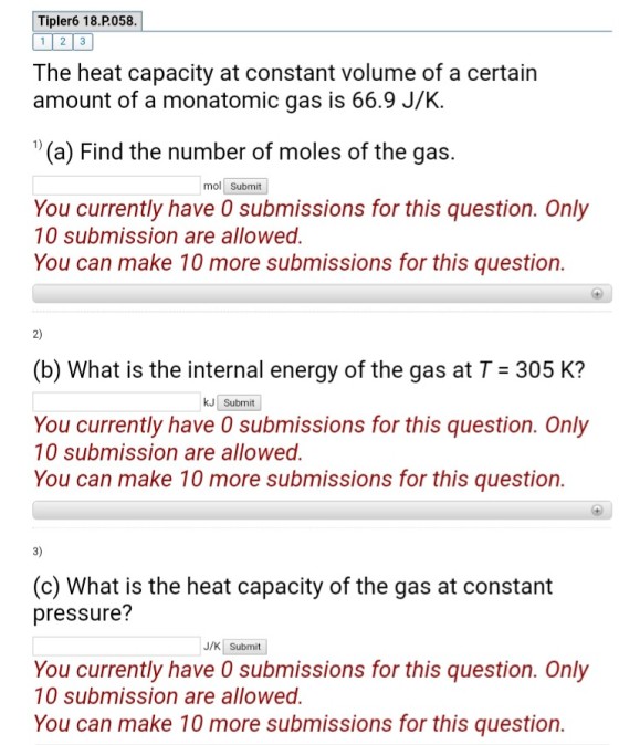 Tipler6 18.P.058. 12-3 The heat capacity at constant volume of a certain amount of a monatomic gas is 66.9 J/K. (a) Find the number of moles of the gas. mol Submit You currently have 0 submissions for this question. Only 10 submission are allowed. You can make 10 more submissions for this question. 2) (b) What is the internal energy of the gas at T 305 K? kJ Submit You currently have 0 submissions for this question. Only 10 submission are allowed. You can make 10 more submissions for this question. 3) (o what is the heat capacity of the gas at constant pressure? J/KSubmit You currently have 0 submissions for this question. Only 10 submission are allowed. You can make 10 more submissions for this question