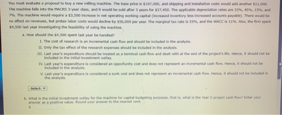 You must evaluate a proposal to buy a new milling machine. The base price is $107,000, and shipping and installation costs wo