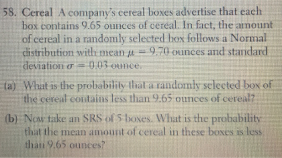 58. Cereal A companys cereal boxes advertise that each box contains 9.65 ounces of cereal. In fact, the amount of cereal in a randomly selected box follows a Normal distribution with mean μ 9.70 ounces and standard deviation σ = 0,03 ounce. (a) What is the probability that a randomly selected box of the cereal contains less than 9.65 ounces of cereal? (b) Now take an SRS of 5 boxes. What is the probability that the mean amount of cereal in these boxes is less than 9.65 ounces?