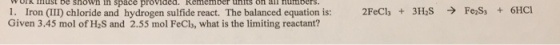 OKust be shown in space proviaed. Remember units on all numbers I . Iron (III) chloride and hydrogen sulfide react. The balanced equation is: Given 3.45 mol of H2S and 2.55 mol FeCls, what is the limiting reactant? 2FeCl, + 3HaS → FeS, + 6HC1