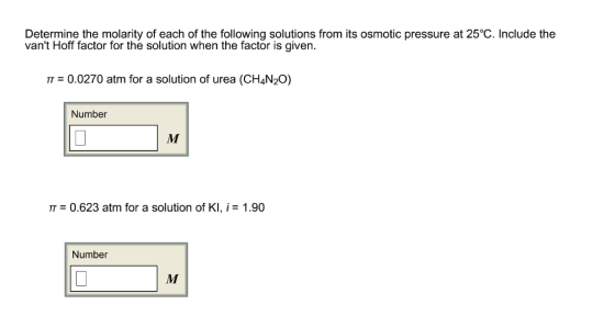 Determine the molarity of each of the following solutions from its osmotic pressure at 25°C. Include the vant Hoff factor for the solution when the factor is given π-0.0270 atm for a solution of urea (CH4N2。) Number π = 0.623 atm for a solution of KI, TT = 1.90 Number