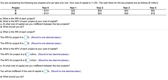You are considering the following two projects and can take only one. Your cost of capital is 11.2%. The cash flows for the t