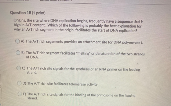 Question 18 (1 point) Origins, the site where DNA replication begins, frequently have a sequence that is high in A/T content.