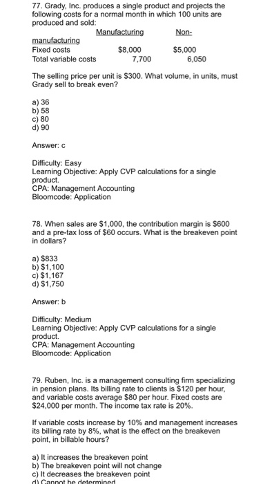 77. Grady, Inc. produces a single product and projects the following costs for a normal month in which 100 units are produced and sold Non- manufacturing Fixed costs Total variable costs $8,000 $5,000 7,700 6,050 The selling price per unit is $300. What volume, in units, must Grady sell to break even? a) 36 b) 58 c) 80 d) 90 Answer: C Difficulty: Easy Learning Objective: Apply CVP calculations for a single product. CPA: Management Accounting 78. When sales are $1,000, the contribution margin is $600 and a pre-tax loss of $60 occurs. What is the breakeven point in dollars? a) $833 b) $1,100 c) $1,167 d) $1,750 Answer: b Difficulty: Medium Learning Objective: Apply CVP calculations for a single product. 79. Ruben, Inc. is a management consulting firm specializing in pension plans. Its billing rate to clients is $120 per hour, and variable costs average $80 per hour. Fixed costs are $24,000 per month. The income tax rate is 20%. If variable costs increase by 10% and management increases its billing rate by 8%, what is the effect on the breakeven point, in billable hours? a) It increases the breakeven point b) The breakeven point will not change c) It decreases the breakeven point