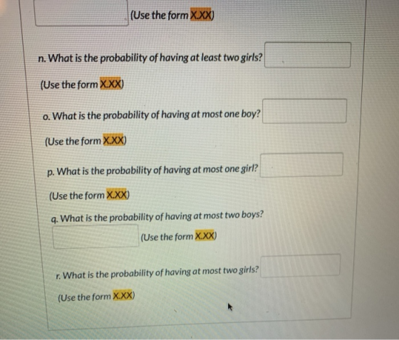 (Use the form X.XX) n. What is the probability of having at least two girls? (Use the form X.XX) o. What is the probability o
