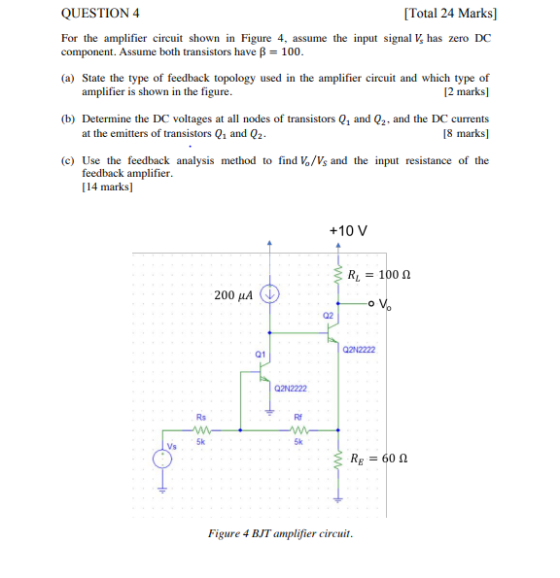 QUESTION4 Total 24 Marks] For the amplifier circuit shown in Figure 4, assume the input signal V has zero DC component. Assume both transistors have p-100. (a) State the type of feedback topology used in the amplifier circuit and which type of 12 marks] amplifier is shown in the figure. (b Determine the DC voltages at all nodes of transistors Q1 and Q2. and the DC currents 18 marks] at the emitters of transistors Q1 and Q2 (c) Use the feedback analysis method to find Vo/Vs and the input resistance of the feedback amplifier [14 marks] +10 V R, 100 ? 200 4 02 2N2222 01 Q2N2222 Rs Rf 5k 5k Vs R-:-60 ? Figure 4 BJT amplifier circuit