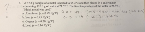 4. A 47.4 g sample of a metal is heated to 95.2°C and then placed in a calorimeter containing 120.0 g of water at 21.5°C. The