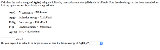 Calculate the lattice energy of AgF(s) using the following thermodynamic data (all data is in kJ/mol). Note that the data given has been perturbed, so looking up the answer is probably not a good idea. Ag(s) Asublimation -265 kJ/mol Ag(g) Ionization energy-711 kJ/mol F-F(g) Bond energy- 138 kJ/mol F(g) Electron affinity348 kJ/mol AgF(s) AHor-225 kJ/mol kJ/mol Do you expect this value to be larger or smaller than the lattice energy of AgCI(s)?