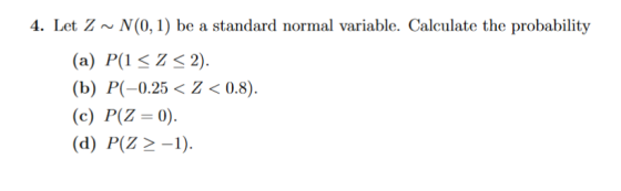 4. Let Z ~ N(0,1) be a standard normal variable. Calculate the probability (a) P(1 <Z < 2). (b) P(-0.25 < < < 0.8). (c) P(Z =