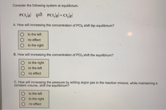 Consider the following system at equilibrium. PCI A. How will increasing the concentration of PCls shift the equilibrium? O to the left O no effect O to the right B. How will increasing the concentration of PCl3 shift the equilibrium? O to the right O to the left O no effect C. How will increasing the pressure by adding argon gas to the reaction mixture, while maintaining a constant volume, shift the equilibrium O to the left O to the right O no effect