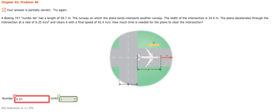 Chapter 02, Problem 40 Your answer is partially correct. Try again. A Boeing 747 Jumbo Jet has a length of 59.7 m. The runway on which the plane lands intersects another runway. The width of the intersection is 24.9 m. The plane decelerates through the intersection at a rate of 6.25 m/s2 and clears it with a final speed of 42.4 m/s. How much time is needed for the plane to clear the intersection? Vy Number To.57 Un the tolerance is +/-290