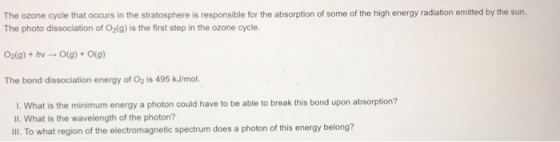 The ozone cycle that occurs in the stratosphere is responsible for the absorption of some of the high energy radiation emitted by the sun The photo dissociation of O2(g) is the first step in the ozone cycle. 02(g) + hv → 0(g) + 0(g) The bond dissociation energy of O2 is 495 kJ/mol I. What is the minimum energy a photon could have to be able to break this bond upon absorption? Il. What is the wavelength of the photon? Il. To what region of the electromagnetic spectrum does a photon of this energy belong?