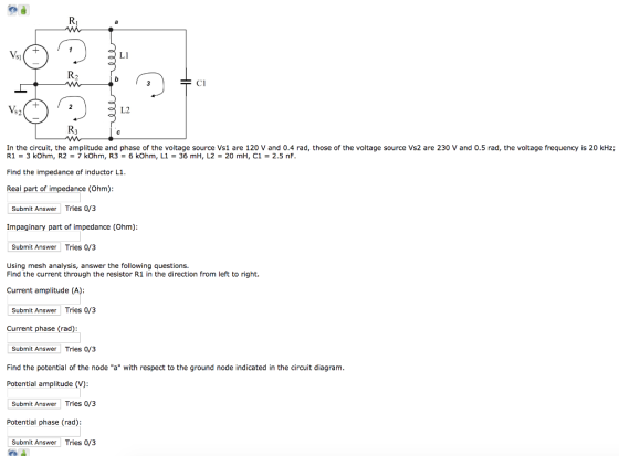 L1 s] CI ?2 s2 In the circuit, the amplitude and phase of the voltage source Vs1 are 120 V and 0.4 rad, those of the voltage source Vs2 are 230 V and 0.5 rad, the voltage frequency is 20 kHz; 36 mH, L2 20 mH, C1 2.5 nF R1-3 kOhm, R2 7 kOhm, R36 kOhm, L1 Find the impedance of inductor L1 Real part of impedance (Ohm) Submit Answer Tries 0/3 Impaginary part of impedance (Ohm): Submit Answer Tries 0/3 Using mesh analysis, answer the following questions. Find the current through the resistor R1 in the direction from left to right. Current amplitude (A): Submit Answer Tries 0/3 Current phase (rad): Submit Answer Tries 0/3 Find the potential of the node a with respect to the ground node indicated in the circuit diagram Potential amplitude (V): Submit Answer Tries 0/3 Potential phase (rad): Submit Answer Tries 0/3
