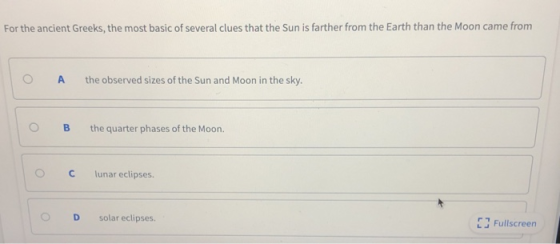 For the ancient Greeks, the most basic of several clues that the Sun is farther from the Earth than the Moon came from ( A the observed sizes of the Sun and Moon in the sky. O B the quarter phases of the Moon. O C lunar eclipses. O D solar eclipses. 13 Fullscreen r 7