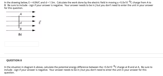 In the drawing below. E-4.0N/C and d-1.5m. Calculate the work done by the electric field in moving a +5.0x10-yC charge from A to B. Be sure to include -sign if your answer is negative. Your answer needs to be inJ but you dont need to enter the unit in your answer for this question. QUESTION 8 In the situation in diagram b above, calculate the potential energy difference between the +5.0x10 -9c charge at B and at A. Be sure to include -sign if your answer is negative. Your answer needs to be in J but you dont need to enter the unit in your answer for this question.