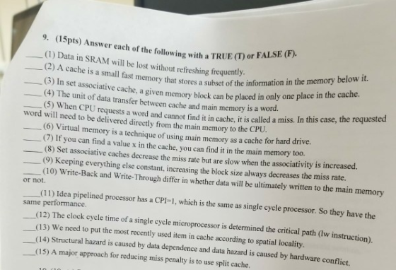 (15pts) Answer each of the following with a TRUE (T) or (1) Data in SRAM will be lost without refreshing frequently or FALSE (F) 9. (2) A cache is a small fast memory that stores a subset of the informatio (3) In set associative cache, ory block can be placed in only (4) The unit of data transfer between cache and main memory is a w (5) When CPU requests a word and cannot find it in cache, it a given mem ord. is called a miss. In this case, the requested word will need to be delivered directly from the main memory to the CP (6) Virtual memory is a technique of using main memory as a cache (7) If you can find a value x in the cache, you can find it in the main memory too. (8) Set associative caches decrease the miss rate but are slow when the associativity is increased. (9) for hard drive. Keeping everything else constant, increasing the block size always decreases the miss rate. (10) Write-Back and Write-Through differ in whether data will be ultimately written to the main memory or not Idea pipelined processor has a CPI-1, which is the same as single cycle processor. So they have the same performance. (12) The clock cycle time of a single cycle microprocessor is determined the critical path (w instruction) (13) We need to put the most recently used item in cache according to spatial locality. (14) Structural hazard is caused by data dependence and data hazard is caused by hardware conflict. (15) A major approach for reducing miss penalty is to use split cache.