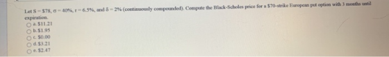 Let S - $78,0 - 40%,r-6,5%, and 8 - 2% (continuously compounded). Compute the Black-Scholes price for a $70-strike European p