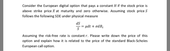 Consider the European digital option that pays a constant H if the stock price is above strike price X at maturity and zero otherwise. Assuming stock price S follows the following SDE under physical measure dS Assuming the risk-free rate is constant r. Please write down the price of this option and explain how it is related to the price of the standard Black-Scholes European call option.