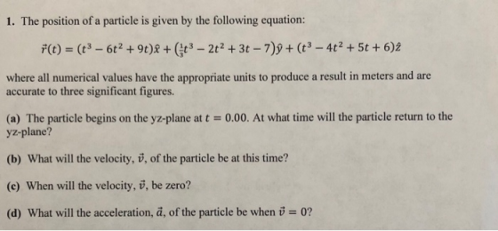1. The position of a particle is given by the following equation: where all numerical values have the appropriate units to produce a result in meters and are accurate to three significant figures. (a) The particle begins on the yz-plane at t-0.00. At what time will the particle return to the yz-plane? (b) What will the velocity, v, of the particle be at this time? (c) When will the velocity, v, be zero? (d) What will the acceleration, ã, of the particle be when 0?
