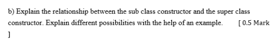 b) Explain the relationship between the sub class constructor and the super class constructor. Explain different possibilities with the help of an example. [0.5 Mark