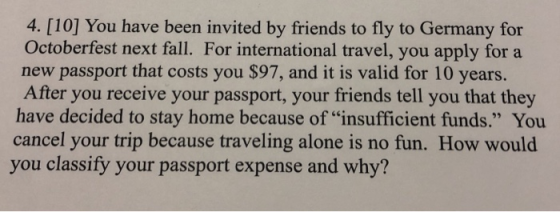 4. [10] You have been invited by friends to fly to Germany for Octoberfest next fall. For international travel, you apply for a new passport that costs you $97, and it is valid for 10 years. After you receive your passport, your friends tell you that they have decided to stay home because of insufficient funds. You cancel your trip because traveling alone is no fun. How would you classify your passport expense and why?