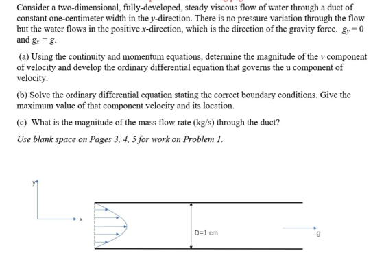 Consider a two-dimensional, fully-developed, steady viscous flow of water through a duct of constant one-centimeter width in