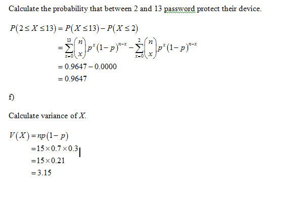 Calculate the probability that between 2 and 13 password protect their device. 13 0.9647-0.0000 = 0.9647 f) Calculate variance of X. V(x)-np(1-p) 15 x 0.7 x 0.3 15x0.21 =3.15