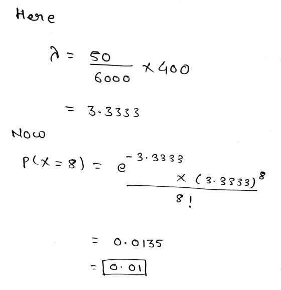 Here as so 6000 x 400 = 3.3333 Now P} = 8) - e - 3.3333 X ( 3.3333) 8! 0.0135 - O: 01