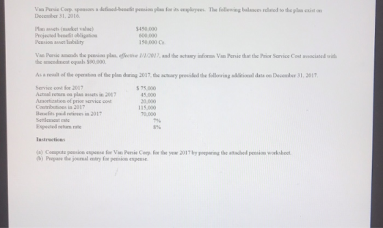 Van Persie Corp sponsors a defined-benefit pension plan for its employees. The following balances related to the plan exist on December 31, 2016 Plan assets (market value) Projected benefit obligation Pension asset liability $450,000 600,000 150,000 Cr Van Persie amends the pension plan, effective 1/1/2017, and the actuary inforns Van Persie that the Prior Service Cost associated with the amendment equals $90.000. As a result of the operation of the plan during 2017, the actuary provided the following additional data on December 31, 2017 Service cost for 2017 Actual return on plan assets in 2017 Amortization of prior service cost Contributions in 2017 Benefits paid retirees in 2017 Settlement rate Expected return rate $ 75.000 5,000 20,000 115,000 70,000 7% 856 Instructions (a) Compute pension expense for Van Persie Corp. for the year 2017 by preparing the attached pension worksheet (b) Prepare the jounal entry for pension expense. for the year 2017 by preparing the attached pension worksheet