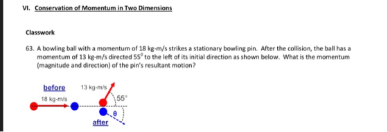 VI. Conservation of Momentum in Two Dimensions Classwork 63. A bowling ball with a momentum of 18 kg-m/s strikes a stationary bowling pin. After the collision, the ball has a momentum of 13 kg-m/s directed 55° to the left of its initial direction as shown below. What is the momentum (magnitude and direction) of the pins resultant motion? before 18 kg-m/s 13 kg-m/s 55° after